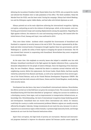defeating the incumbent President Dahir Riyale Kahin from the UDUB, who accepted the results           47
and allowed the President elect to take possession of his office. The third candidate, Faisal Ali
Warabe from the UCID, was the least-voted. During his campaign, Silanyo had visited Washing-
ton and the Ethiopian capital, Addis Ababa, and had talks with British diplomats as well.




                                                                                                       instituto galego de análise e documentación internacional · de facto states – a World report
   Silanyo pointed out as his main objectives achieving the international recognition, fighting
corruption, and putting an end to the violence of rebel groups, which, at the moment, were con-
fronting governmental troops and causeing displacements among the population. Regarding the
fight against violence, the existence of a new and menacing armed group, SSC (named after the
initial letters of Sool, Sanaag and Cayn), was confirmed in 2010.


   They were these violent incidents which compelled the Governments of Somaliland and
Puntland to cooperate in security issues at the end of 2010. The menace represented by Al-Sha-
baab and other eventual bursts of insurgence brought together these two governments, and led
Washington to qualify the utility of both regions in stopping the spread of extremism. The US
also showed their interest in cooperating with Somaliland. Nevertheless they never recognized
it as a sovereign State.


   At the same time, this emphasis on security issues also helped to establish new ties with
Ethiopia. Somaliland contributed to the fight against the Ogaden Liberation Front, a group that
demands independence for the people of eastern Ethiopia. Since the beginning of his chairman-
ship, the new President, Silanyo, reasserted his desire to maintain normal relations with the
neighboring country. Before his replacement, the former leader, Riyale Kahin, had been equally
visited by authorities from Kuwait and Russia, as well as by representatives from several agen-
cies of the United Nations, such as the United Nations Development Programme (UNDP). His
Government had also held contacts with France, Yemen and the United Kingdom, mostly dealing
with security issues.


   Development has also been a key issue in Somaliland’s international relations. Nevertheless,
the efforts carried out in this field have not given the necessary fruits. The economic situation in
Somaliland during 2010 has been described as “prosperous”, taking into account its condition as
a developing country. Some signs, such as improvements in transportation infrastructures, ac-
knowledge this. Notwithstanding, the lack of international recognition keeps hindering growth
and development. Somaliland does not receive direct international aid, which, for instance,
could help the country to tackle environmental problems (Western regions are usually severely
affected by droughts). Likewise, foreign investments do not reach the area, because it is only re-
cognized as an autonomous region within Somalia, it presents high insecurity levels, and foreign
investors do not trust the local financial institutions either.


   Apart from corruption, the high levels of poverty are worrysome. National and internatio-
nal programs destined to improve its education system fail because youths cannot apply the
 