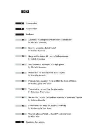 INDIce


7     Presentation

8     Introduction


11    Analyses

 12     Abkhazia: walking towards Russian assimilation?
        by Alexis B. Romanov

 17     Kosovo: towards a failed State?
        by Roberto Mansilla

 21     Nagorno Karabakh: 20 years of independence
        by Hakob Symonian

 26     South Ossetia: Moscow’s strategic pawn
        by Alexis B. Romanov

 31     Difficulties for a Palestinian State in 2011
        by José Abu-Tarbush

 35     Puntland as a stability focus within the Horn of Africa
        by María Ángela Tous Sansó

 39     Transnistria: preserving the status quo
        by Katarzyna Araczweska

 42     Nationalist turn in the Turkish Republic of Northern Cyprus
        by Roberto Mansilla

 46     Somaliland: the need for political stability
        by María Ángela Tous Sansó


 49     Taiwan: playing “shall I, shan’t I” on integration
        by Xulio Ríos

53    Countries fact sheets
 