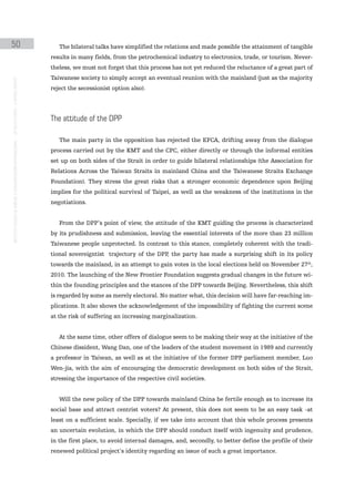 50                                                                                                The bilateral talks have simplified the relations and made possible the attainment of tangible
                                                                                               results in many fields, from the petrochemical industry to electronics, trade, or tourism. Never-
                                                                                               theless, we must not forget that this process has not yet reduced the reluctance of a great part of
                                                                                               Taiwanese society to simply accept an eventual reunion with the mainland (just as the majority
instituto galego de análise e documentación internacional · de facto states – a World report




                                                                                               reject the secessionist option also).




                                                                                               the attitude of the dpp

                                                                                                  The main party in the opposition has rejected the EFCA, drifting away from the dialogue
                                                                                               process carried out by the KMT and the CPC, either directly or through the informal entities
                                                                                               set up on both sides of the Strait in order to guide bilateral relationships (the Association for
                                                                                               Relations Across the Taiwan Straits in mainland China and the Taiwanese Straits Exchange
                                                                                               Foundation). They stress the great risks that a stronger economic dependence upon Beijing
                                                                                               implies for the political survival of Taipei, as well as the weakness of the institutions in the
                                                                                               negotiations.


                                                                                                  From the DPP’s point of view, the attitude of the KMT guiding the process is characterized
                                                                                               by its prudishness and submission, leaving the essential interests of the more than 23 million
                                                                                               Taiwanese people unprotected. In contrast to this stance, completely coherent with the tradi-
                                                                                               tional sovereigntist trajectory of the DPP, the party has made a surprising shift in its policy
                                                                                               towards the mainland, in an attempt to gain votes in the local elections held on November 27th,
                                                                                               2010. The launching of the New Frontier Foundation suggests gradual changes in the future wi-
                                                                                               thin the founding principles and the stances of the DPP towards Beijing. Nevertheless, this shift
                                                                                               is regarded by some as merely electoral. No matter what, this decision will have far-reaching im-
                                                                                               plications. It also shows the acknowledgement of the impossibility of fighting the current scene
                                                                                               at the risk of suffering an increasing marginalization.


                                                                                                  At the same time, other offers of dialogue seem to be making their way at the initiative of the
                                                                                               Chinese dissident, Wang Dan, one of the leaders of the student movement in 1989 and currently
                                                                                               a professor in Taiwan, as well as at the initiative of the former DPP parliament member, Luo
                                                                                               Wen-jia, with the aim of encouraging the democratic development on both sides of the Strait,
                                                                                               stressing the importance of the respective civil societies.


                                                                                                  Will the new policy of the DPP towards mainland China be fertile enough as to increase its
                                                                                               social base and attract centrist voters? At present, this does not seem to be an easy task -at
                                                                                               least on a sufficient scale. Specially, if we take into account that this whole process presents
                                                                                               an uncertain evolution, in which the DPP should conduct itself with ingenuity and prudence,
                                                                                               in the first place, to avoid internal damages, and, secondly, to better define the profile of their
                                                                                               renewed political project’s identity regarding an issue of such a great importance.
 