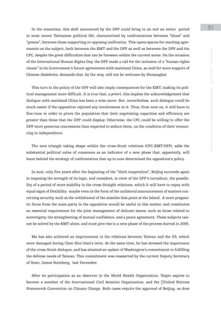 In the meantime, this shift announced by the DPP could bring to an end an entire period             51
in most recent Taiwanese political life, characterized by confrontations between “blues” and
“greens”, between those supporting or opposing unification. This opens spaces for reaching agre-
ements on the subject, both between the KMT and the DPP as well as between the DPP and the




                                                                                                       instituto galego de análise e documentación internacional · de facto states – a World report
CPC, despite the great difficulties that can be foreseen within the current scene. On the occasion
of the International Human Rights Day, the DPP made a call for the inclusion of a “human rights
clause” in its Government’s future agreements with mainland China, as well for more support of
Chinese dissidents, demands that, by the way, will not be welcome by Zhonanghai.


   This turn in the policy of the DPP will also imply consequences for the KMT, making its poli-
tical management more difficult. It is true that, a priori, this implies the acknowledgement that
dialogue with mainland China has been a wise move. But, nevertheless, such dialogue could be
much easier if the opposition rejected any involvement in it. Thus, from now on, it will have to
fine-tune in order to prove the population that their negotiating capacities and efficiency are
greater than those that the DPP could display. Otherwise, the CPC could be willing to offer the
DPP more generous concessions than expected to seduce them, on the condition of their renoun-
cing to independence.


   The new triangle taking shape within the cross-Strait relations (CPC-KMT-DPP), adds the
substantial political value of consensus as an indicator of a new phase that, apparently, will
leave behind the strategy of confrontation that up to now determined the opposition’s policy.


   In sum, only five years after the beginning of the “third cooperation”, Beijing succeeds again
in imposing the strength of its logic, and considers, in view of the DPP’s turnabout, the possibi-
lity of a period of more stability in the cross-Straight relations, which it will have to repay with
equal signs of flexibility -maybe even in the form of the unilateral announcement of matters con-
cerning security, such as the withdrawal of the missiles that point at the Island. A more pragma-
tic focus from the main party in the opposition would be useful in this matter, and constitutes
an essential requirement for the joint management of delicate issues, such as those related to
sovereignty, the strengthening of mutual confidence, and a peace agreement. These subjects can-
not be solved by the KMT alone, and must give rise to a new phase of the process started in 2005.


   Ma has also achieved an improvement in the relations between Taiwan and the US, which
were damaged during Chen Shui-bian’s term. At the same time, he has stressed the importance
of the cross-Strait dialogue, and has attained an update of Washington’s commitment to fulfilling
the defense needs of Taiwan. This commitment was reasserted by the current Deputy Secretary
of State, James Steinberg, last December.


   After its participation as an observer in the World Health Organization, Taipei aspires to
become a member of the International Civil Aviation Organization, and the �United Nations
Framework Convention on Climate Change. Both cases require the approval of Beijing, as does
 