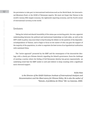 52                                                                                             the permission to take part in international institutions such as the World Bank, the Internatio-
                                                                                               nal Monetary Fund, or the OCDE of Taiwanese experts. We must not forget that Taiwan is the
                                                                                               world’s twenty-fifth largest economy, the eighteenth exporting economy, and the fourth owner
                                                                                               of international currency in the world.
instituto galego de análise e documentación internacional · de facto states – a World report




                                                                                               conclusions

                                                                                                  Taking the initial and shared immobility of the status quo as starting point, the new, apparent
                                                                                               understanding between the political and institutional leaderships on both sides, as well as the
                                                                                               DPP’s shift in policy, may soon help to stop focusing the debate on the question of the dependen-
                                                                                               ce/independence of Taiwan, and to begin to focus on the matter of who can gain the support of
                                                                                               the majority of the population, in order to negotiate the best terms of an hypothetical unification
                                                                                               with mainland China.


                                                                                                  The “active approach” promoted by the KMT and the reemergence of the sinocentrist ideo-
                                                                                               logy, with a clearly pro-Chinese rhetoric regarding the Island’s governance, faces the challenge
                                                                                               of meeting a society where the feeling of full-Taiwanese identity has grown exponentially -an
                                                                                               underlying trend that the KMT needs to curb and redirect to keep counting with a significant
                                                                                               socio-electoral support.




                                                                                                                                                                                     Xulio Ríos
                                                                                                           is the Director of the IGADI (Galician Institute of International Analysis and
                                                                                                       Documentation) and the Observatory for Chinese Policy. He is also the author of
                                                                                                                                  “Taiwán, el problema de China” (Ed. La Catarata, 2005).
 