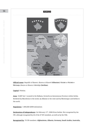 56                                                                                                                                        KoSoVo
instituto galego de análise e documentación internacional · de facto states – a World report




                                                                                               Official name: Republic of Kosovo. Kosova or Kosovë (Albanian); Косово or Косово и
                                                                                               Метохија, Kosovo or Kosovo i Metohija (Serbian).


                                                                                               Capital: Pristina.


                                                                                               Area: 10,887 km2. Located in the Balkans, formerly an Autonomous Province within Serbia.
                                                                                               Bordered by Macedonia to the south, by Albania to the west and by Montenegro and Serbia to
                                                                                               the north.


                                                                                               Population: 1.804,838 (2009 estimation).


                                                                                               Declaration of Independence: On February 17th, 2008 (from Serbia). Not recognized by the
                                                                                               UN, although recognized by 22 of the 27 EU members, as well as by the USA.


                                                                                               Recognized by: 75 UN members: Afghanistan, Albania, Germany, Saudi Arabia, Australia,
 