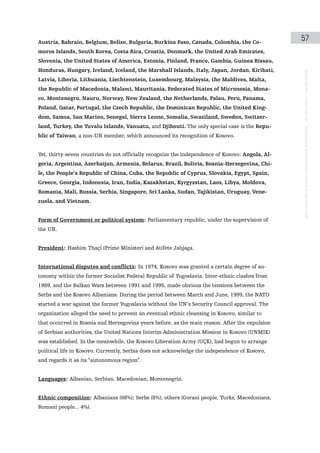 Austria, Bahrain, Belgium, Belize, Bulgaria, Burkina Faso, Canada, Colombia, the Co-
                                                                                                  57
moros Islands, South Korea, Costa Rica, Croatia, Denmark, the United Arab Emirates,
Slovenia, the United States of America, Estonia, Finland, France, Gambia, Guinea Bissau,
Honduras, Hungary, Ireland, Iceland, the Marshall Islands, Italy, Japan, Jordan, Kiribati,




                                                                                                  instituto galego de análise e documentación internacional · de facto states – a World report
Latvia, Liberia, Lithuania, Liechtenstein, Luxembourg, Malaysia, the Maldives, Malta,
the Republic of Macedonia, Malawi, Mauritania, Federated States of Micronesia, Mona-
co, Montenegro, Nauru, Norway, New Zealand, the Netherlands, Palau, Peru, Panama,
Poland, Qatar, Portugal, the Czech Republic, the Dominican Republic, the United King-
dom, Samoa, San Marino, Senegal, Sierra Leone, Somalia, Swaziland, Sweden, Switzer-
land, Turkey, the Tuvalu Islands, Vanuatu, and Djibouti. The only special case is the Repu-
blic of Taiwan, a non-UN member, which announced its recognition of Kosovo.


Yet, thirty-seven countries do not officially recognize the independence of Kosovo: Angola, Al-
geria, Argentina, Azerbaijan, Armenia, Belarus, Brazil, Bolivia, Bosnia-Herzegovina, Chi-
le, the People’s Republic of China, Cuba, the Republic of Cyprus, Slovakia, Egypt, Spain,
Greece, Georgia, Indonesia, Iran, India, Kazakhstan, Kyrgyzstan, Laos, Libya, Moldova,
Romania, Mali, Russia, Serbia, Singapore, Sri Lanka, Sudan, Tajikistan, Uruguay, Vene-
zuela, and Vietnam.


Form of Government or political system: Parliamentary republic, under the supervision of
the UN.


President: Hashim Thaçi (Prime Minister) and Atifete Jahjaga.


International disputes and conflicts: In 1974, Kosovo was granted a certain degree of au-
tonomy within the former Socialist Federal Republic of Yugoslavia. Inter-ethnic clashes from
1989, and the Balkan Wars between 1991 and 1995, made obvious the tensions between the
Serbs and the Kosovo Albanians. During the period between March and June, 1999, the NATO
started a war against the former Yugoslavia without the UN’s Security Council approval. The
organization alleged the need to prevent an eventual ethnic cleansing in Kosovo, similar to
that occurred in Bosnia and Herzegovina years before, as the main reason. After the expulsion
of Serbian authorities, the United Nations Interim Administration Mission in Kosovo (UNMIK)
was established. In the meanwhile, the Kosovo Liberation Army (UÇK), had begun to arrange
political life in Kosovo. Currently, Serbia does not acknowledge the independence of Kosovo,
and regards it as its “autonomous region”.


Languages: Albanian, Serbian, Macedonian, Montenegrin.


Ethnic composition: Albanians (88%); Serbs (8%); others (Gorani people, Turks, Macedonians,
Romani people... 4%).
 