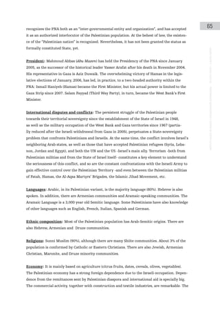 recognizes the PNA both as an “inter-governmental entity and organization”, and has accepted
                                                                                                     65
it as an authorized interlocutor of the Palestinian population. At the behest of law, the existen-
ce of the “Palestinian nation” is recognized. Nevertheless, it has not been granted the status as
formally constituted State, yet.




                                                                                                     instituto galego de análise e documentación internacional · de facto states – a World report
President: Mahmoud Abbas (Abu Mazen) has held the Presidency of the PNA since January
2005, as the successor of the historical leader Yasser Arafat after his death in November 2004.
His representative in Gaza is Aziz Duwaik. The overwhelming victory of Hamas in the legis-
lative elections of January, 2006, has led, in practice, to a two-headed authority within the
PNA: Ismail Haniyeh (Hamas) became the First Minister, but his actual power is limited to the
Gaza Strip since 2007. Salam Fayyad (Third Way Party), in turn, became the West Bank’s First
Minister.


International disputes and conflicts: The persistent struggle of the Palestinian people
towards their territorial sovereignty since the establishment of the State of Israel in 1948,
as well as the military occupation of the West Bank and Gaza territories since 1967 (partia-
lly reduced after the Israeli withdrawal from Gaza in 2005), perpetuates a State-sovereignty
problem that confronts Palestinians and Israelis. At the same time, the conflict involves Israel’s
neighboring Arab states, as well as those that have accepted Palestinian refugees (Syria, Leba-
non, Jordan and Egypt), and both the UN and the US -Israel’s main ally. Terrorism -both from
Palestinian militias and from the State of Israel itself- constitutes a key element to understand
the seriousness of this conflict, and so are the constant confrontations with the Israeli Army to
gain effective control over the Palestinian Territory -and even between the Palestinian militias
of Fatah, Hamas, the Al-Aqsa Martyrs’ Brigades, the Islamic Jihad Movement, etc.


Languages: Arabic, in its Palestinian variant, is the majority language (80%). Hebrew is also
spoken. In addition, there are Armenian communities and Aramaic-speaking communities. The
Aramaic Language is a 3,000 year old Semitic language. Some Palestinians have also knowledge
of other languages such as English, French, Italian, Spanish and German.


Ethnic composition: Most of the Palestinian population has Arab-Semitic origins. There are
also Hebrew, Armenian and Druze communities.


Religions: Sunni Muslim (90%), although there are many Shiite communities. About 3% of the
population is conformed by Catholic or Eastern Christians. There are also Jewish, Armenian
Christian, Maronite, and Druze minority communities.


Economy: It is mainly based on agriculture (citrus fruits, dates, cereals, olives, vegetables).
The Palestinian economy has a strong foreign dependence due to the Israeli occupation. Depen-
dence from the remittances sent by Palestinian diaspora and international aid is specially big.
The commercial activity, together with construction and textile industries, are remarkable. The
 