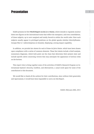 Presentation                                                                                       7




                                                                                                   instituto galego de análise e documentación internacional · de facto states – a World report
  IGADI presents its first World Report on de facto States, which intends to regularly monitor
these new figures on the international scene that reflect the emergence, and even consolidation,
of those subjects, up to now marginal and totally fenced-in within the world order. Now such
subjects usually appear in privileged positions on the global agenda whether directly(Russia-
Georgia War) or indirectly(piracy in Somalia), displaying a strong impact capability.


  In addition, we provide fact sheets for each of these de facto States, which have been chosen
upon compliance with a series of common elements. These fact sheets include a brief analysis,
momentary diagnoses, which both point out the clues that determine their present state and
include specific alerts concerning vectors that may anticipate the appearance of serious crisis
on the horizon.


  This report tries to bring together some of the activities of IGADI’s Research Program on In-
ternational System’s Security, Conflicts, and Alternatives, a usual work space for some of the
contributors to this document.


  We would like to thank all the authors for their contributions, since without their generosity
and rigorousness, it would have been impossible to carry out this Report.




                                                                    IGADI, February 28th, 2011
 