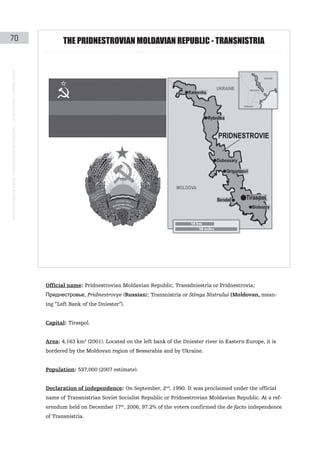 70                                                                                                    tHe PRIDNeStRoVIaN MoLDaVIaN RePUBLIc - tRaNSNIStRIa
instituto galego de análise e documentación internacional · de facto states – a World report




                                                                                               Official name: Pridnestrovian Moldavian Republic, Transdniestria or Pridnestrovia;
                                                                                               Приднестровье, Pridnestrovye (Russian); Transnistria or Stînga Nistrului (Moldovan, mean-
                                                                                               ing “Left Bank of the Dniester”).


                                                                                               Capital: Tiraspol.


                                                                                               Area: 4,163 km2 (2001). Located on the left bank of the Dniester river in Eastern Europe, it is
                                                                                               bordered by the Moldovan region of Bessarabia and by Ukraine.


                                                                                               Population: 537,000 (2007 estimate).


                                                                                               Declaration of independence: On September, 2nd, 1990. It was proclaimed under the official
                                                                                               name of Transnistrian Soviet Socialist Republic or Pridnestrovian Moldavian Republic. At a ref-
                                                                                               erendum held on December 17th, 2006, 97.2% of the voters confirmed the de facto independence
                                                                                               of Transnistria.
 