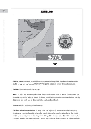 74                                                                                                                                     SoMaLILaND
instituto galego de análise e documentación internacional · de facto states – a World report




                                                                                               Official name: Republic of Somaliland; Soomaaliland or Jamhuuriyadda Soomaaliland (So-
                                                                                               mali); ‫ , لاموصلا ضرأ ةيروهمج‬Jumhūrīyat Arḍ aṣ-Ṣūmāl (Arabic); former British Somaliland.


                                                                                               Capital: Hargeisa (Somali: Hargaysa).


                                                                                               Area: 137,600 km2. Located on the East African coast, in the Horn of Africa, Somaliland is bor-
                                                                                               dered by the Gulf of Aden to the north, by the independent Republic of Puntland to the east, by
                                                                                               Djibouti to the west, and by Ethiopia to the south and southeast.


                                                                                               Population: 3.5 million (2005 estimation).


                                                                                               Declaration of Independence: In May, 1991, the Republic of Somaliland chose to formally
                                                                                               break away from the Republic of Somalia, mainly due to the anarchic situation in that country
                                                                                               and the persistent pressure of a diaspora that longed for independence. From that moment, the
                                                                                               civil war not only increased instability within the Somali territory, but also virtually destroyed
 