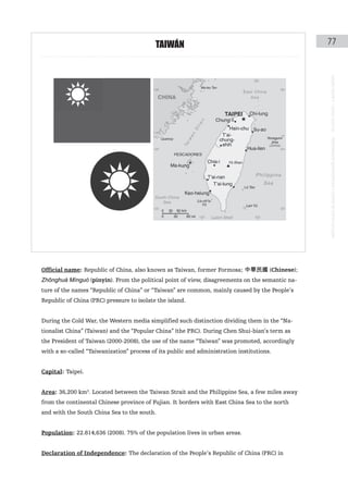 taIWÁN                                               77




                                                                                                instituto galego de análise e documentación internacional · de facto states – a World report
Official name: Republic of China, also known as Taiwan, former Formosa; 中華民國 (Chinese);
Zhōnghuá Mínguó (pinyin). From the political point of view, disagreements on the semantic na-
ture of the names “Republic of China” or “Taiwan” are common, mainly caused by the People’s
Republic of China (PRC) pressure to isolate the island.


During the Cold War, the Western media simplified such distinction dividing them in the “Na-
tionalist China” (Taiwan) and the “Popular China” (the PRC). During Chen Shui-bian’s term as
the President of Taiwan (2000-2008), the use of the name “Taiwan” was promoted, accordingly
with a so-called “Taiwanization” process of its public and administration institutions.


Capital: Taipei.


Area: 36,200 km2. Located between the Taiwan Strait and the Philippine Sea, a few miles away
from the continental Chinese province of Fujian. It borders with East China Sea to the north
and with the South China Sea to the south.


Population: 22.814,636 (2008). 75% of the population lives in urban areas.


Declaration of Independence: The declaration of the People’s Republic of China (PRC) in
 