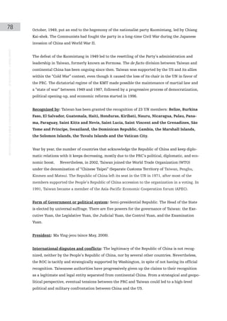 78                                                                                             October, 1949, put an end to the hegemony of the nationalist party Kuomintang, led by Chiang
                                                                                               Kai-shek. The Communists had fought the party in a long-time Civil War during the Japanese
                                                                                               invasion of China and World War II.
instituto galego de análise e documentación internacional · de facto states – a World report




                                                                                               The defeat of the Kuomintang in 1949 led to the resettling of the Party’s administration and
                                                                                               leadership in Taiwan, formerly known as Formosa. The de facto division between Taiwan and
                                                                                               continental China has been ongoing since then. Taiwan was supported by the US and its allies
                                                                                               within the “Cold War” context, even though it caused the loss of its chair in the UN in favor of
                                                                                               the PRC. The dictatorial regime of the KMT made possible the maintenance of martial law and
                                                                                               a “state of war” between 1949 and 1987, followed by a progressive process of democratization,
                                                                                               political opening-up, and economic reforms started in 1996.


                                                                                               Recognized by: Taiwan has been granted the recognition of 23 UN members: Belize, Burkina
                                                                                               Faso, El Salvador, Guatemala, Haiti, Honduras, Kiribati, Nauru, Nicaragua, Palau, Pana-
                                                                                               ma, Paraguay, Saint Kitts and Nevis, Saint Lucia, Saint Vincent and the Grenadines, São
                                                                                               Tome and Principe, Swaziland, the Dominican Republic, Gambia, the Marshall Islands,
                                                                                               the Solomon Islands, the Tuvalu Islands and the Vatican City.


                                                                                               Year by year, the number of countries that acknowledge the Republic of China and keep diplo-
                                                                                               matic relations with it keeps decreasing, mostly due to the PRC’s political, diplomatic, and eco-
                                                                                               nomic boost.    Nevertheless, in 2002, Taiwan joined the World Trade Organization (WTO)
                                                                                               under the denomination of “Chinese Taipei” (Separate Customs Territory of Taiwan, Penghu,
                                                                                               Kinmen and Matsu). The Republic of China left its seat in the UN in 1971, after most of the
                                                                                               members supported the People’s Republic of China accession to the organization in a voting. In
                                                                                               1991, Taiwan became a member of the Asia-Pacific Economic Cooperation forum (APEC).


                                                                                               Form of Government or political system: Semi-presidential Republic. The Head of the State
                                                                                               is elected by universal suffrage. There are five powers for the governance of Taiwan: the Exe-
                                                                                               cutive Yuan, the Legislative Yuan, the Judicial Yuan, the Control Yuan, and the Examination
                                                                                               Yuan.


                                                                                               President: Ma Ying-jeou (since May, 2008).


                                                                                               International disputes and conflicts: The legitimacy of the Republic of China is not recog-
                                                                                               nized, neither by the People’s Republic of China, nor by several other countries. Nevertheless,
                                                                                               the ROC is tacitly and strategically supported by Washington, in spite of not having its official
                                                                                               recognition. Taiwanese authorities have progressively given up the claims to their recognition
                                                                                               as a legitimate and legal entity separated from continental China. From a strategical and geopo-
                                                                                               litical perspective, eventual tensions between the PRC and Taiwan could led to a high-level
                                                                                               political and military confrontation between China and the US.
 