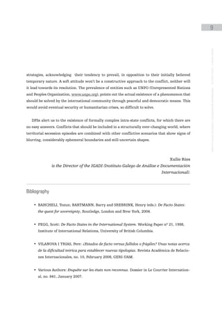 9




                                                                                                   instituto galego de análise e documentación internacional · de facto states – a World report
strategies, acknowledging their tendency to prevail, in opposition to their initially believed
temporary nature. A soft attitude won’t be a constructive approach to the conflict, neither will
it lead towards its resolution. The prevalence of entities such as UNPO (Unrepresented Nations
and Peoples Organization, www.unpo.org), points out the actual existence of a phenomenon that
should be solved by the international community through peaceful and democratic means. This
would avoid eventual security or humanitarian crises, so difficult to solve.


   DFSs alert us to the existence of formally complex intra-state conflicts, for which there are
no easy answers. Conflicts that should be included in a structurally ever-changing world, where
territorial secession episodes are combined with other conflictive scenarios that show signs of
blurring, considerably ephemeral boundaries and still uncertain shapes.




                                                                                   Xulio Ríos
               is the Director of the IGADI (Instituto Galego de Análise e Documentación
                                                                               Internacional).



Bibliography

    • BAHCHELI, Tozun; BARTMANN, Barry and SREBRINK, Henry (eds.): De Facto States:
      the quest for sovereignty, Routledge, London and New York, 2004.


    • PEGG, Scott: De Facto States in the International System. Working Paper nº 21, 1998,
      Institute of International Relations, University of British Columbia.


    • VILANOVA I TRIAS, Pere: ¿Estados de facto versus fallidos o frágiles? Unas notas acerca
      de la dificultad teórica para establecer nuevas tipologías. Revista Académica de Relacio-
      nes Internacionales, no. 10, February 2008, GERI-UAM.


    • Various Authors: Enquête sur les états non reconnus. Dossier in Le Courrier Internation-
      al, no. 841, January 2007.
 