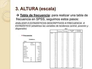 3. ALTURA (escala)
 Tabla de frecuencia: para realizar una tabla de
frecuencia en SPSS, seguimos estos pasos:
ANALIZAR ESTADÍSTICOS DESCRIPTIVOS FRECUENCIA 
ESTADÍSTICO (añadimos las variables de tendencia central, posición y
dispersión)
 