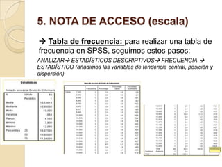 5. NOTA DE ACCESO (escala)
 Tabla de frecuencia: para realizar una tabla de
frecuencia en SPSS, seguimos estos pasos:
ANALIZAR ESTADÍSTICOS DESCRIPTIVOS FRECUENCIA 
ESTADÍSTICO (añadimos las variables de tendencia central, posición y
dispersión)
 