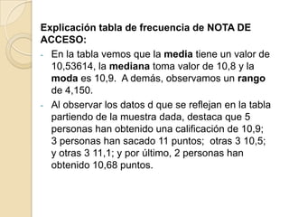Explicación tabla de frecuencia de NOTA DE
ACCESO:
- En la tabla vemos que la media tiene un valor de
10,53614, la mediana toma valor de 10,8 y la
moda es 10,9. A demás, observamos un rango
de 4,150.
- Al observar los datos d que se reflejan en la tabla
partiendo de la muestra dada, destaca que 5
personas han obtenido una calificación de 10,9;
3 personas han sacado 11 puntos; otras 3 10,5;
y otras 3 11,1; y por último, 2 personas han
obtenido 10,68 puntos.
 