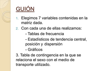 GUIÓN
1. Elegimos 7 variables contenidas en la
matriz dada.
2. Con cada una de ellas realizamos:
- Tablas de frecuencia
- Estadísticos de tendencia central,
posición y dispersión
- Gráficos
3. Tabla de contingencia en la que se
relaciona el sexo con el medio de
transporte utilizado.
 