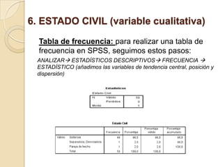 6. ESTADO CIVIL (variable cualitativa)
Tabla de frecuencia: para realizar una tabla de
frecuencia en SPSS, seguimos estos pasos:
ANALIZAR ESTADÍSTICOS DESCRIPTIVOS FRECUENCIA 
ESTADÍSTICO (añadimos las variables de tendencia central, posición y
dispersión)
 