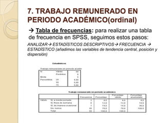 7. TRABAJO REMUNERADO EN
PERIODO ACADÉMICO(ordinal)
 Tabla de frecuencias: para realizar una tabla
de frecuencia en SPSS, seguimos estos pasos:
ANALIZAR ESTADÍSTICOS DESCRIPTIVOS FRECUENCIA 
ESTADÍSTICO (añadimos las variables de tendencia central, posición y
dispersión)
 