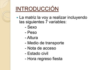 INTRODUCCIÓN
 La matriz la voy a realizar incluyendo
las siguientes 7 variables:
- Sexo
- Peso
- Altura
- Medio de transporte
- Nota de acceso
- Estado civil
- Hora regreso fiesta
 