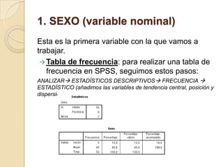 1. SEXO (variable nominal)
Esta es la primera variable con la que vamos a
trabajar.
Tabla de frecuencia: para realizar una tabla de
frecuencia en SPSS, seguimos estos pasos:
ANALIZAR ESTADÍSTICOS DESCRIPTIVOS FRECUENCIA 
ESTADÍSTICO (añadimos las variables de tendencia central, posición y
dispersión)
 