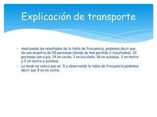 Analizando los resultados de la tabla de frecuencia, podemos decir que
de una muestra de 50 personas (donde se han perdido 2 resultados), 10
personas van a pie, 14 en coche, 1 en bicicleta, 18 en autobus, 3 en metro
y 2 en metro y autobus.
La moda se indica que es 5 y observando la tabla de frecuencia podemos
decir que 5 es en coche.
Explicación de transporte
 