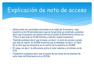 Observando los resultados obtenidos en la tabla de frecuencia, cuya
muestra es de 50 personas pero que se ha perdido un resultado, podemos
decir que la persona con menos nota en el grado de Enfermería obtuvo un
7,93 y la que más un 12,08 (mínimo y máximo respectivamente)
También podemos decir que la moda, es decir, la nota de acceso a grado
que más se repite, es 10,900 mientras que la mediana, es decir, el valor
de la nota que se encuentra en el centro de la muestra es 10,800.
El rango, es decir, la diferencia entre el valor máximo y el mínimo es de
4,15.
Finalmente, podemos decir que la media de las notas de los alumnos de
esta clase de Enfermería es un 10,536.
Explicación de nota de acceso
 