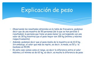 Observando los resultados obtenidos en la tabla de frecuencia, podemos
decir que de una muestra de 50 personas (de la que se han perdido 2
resultados), la persona que tiene un peso menor se corresponde con una
valor de 38 kg mientras que el peso mayor son 100 kg (mínimo y máximo
respectivamente)
Además, podemos decir que el peso medio de la muestra es de 61,0 kg.
Sin embargo, el valor que más se repite, es decir, la moda, es 52 y la
mediana es 59,55.
En este caso vemos como el rango, es decir la diferencia entre el valor
máximo y el mínimo es de 62 kg, es decir, es mucha la diferencia de peso
Explicación de peso
 