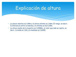 La altura máxima es 1,84m y la altura mínima es 1,46m. El rango, es decir,
la diferencia entre la máxima y la mínima es de 0,38m.
La altura media de la muestra es 1,6588m, el valor que más se repite, es
decir, la moda es 1,66 y la mediana es 1,6600.
Explicación de altura
 