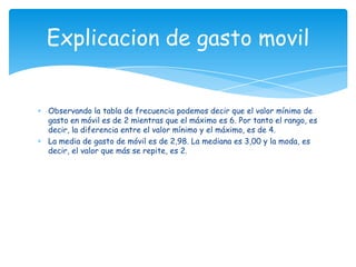 Observando la tabla de frecuencia podemos decir que el valor mínimo de
gasto en móvil es de 2 mientras que el máximo es 6. Por tanto el rango, es
decir, la diferencia entre el valor mínimo y el máximo, es de 4.
La media de gasto de móvil es de 2,98. La mediana es 3,00 y la moda, es
decir, el valor que más se repite, es 2.
Explicacion de gasto movil
 