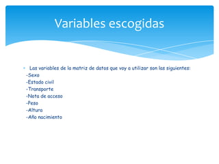 Las variables de la matriz de datos que voy a utilizar son las siguientes:
-Sexo
-Estado civil
-Transporte
-Nota de acceso
-Peso
-Altura
-Año nacimiento
Variables escogidas
 