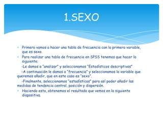 Primero vamos a hacer una tabla de frecuencia con la primera variable,
que es sexo.
Para realizar una tabla de frecuencia en SPSS tenemos que hacer lo
siguiente:
-Le damos a “analizar” y seleccionamos “Estadísticos descriptivos”
-A continuación le damos a “frecuencia” y seleccionamos la variable que
queremos añadir, que en este caso es “sexo”.
-Finalmente, seleccionamos “estadísticos” para así poder añadir las
medidas de tendencia central, posición y dispersión.
Haciendo esto, obtenemos el resultado que vemos en la siguiente
diapositiva.
1.SEXO
 
