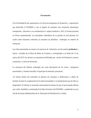  

                                        Presentación

                                                

Con la finalidad de dar seguimiento a los diversos programas de formación y capacitación

que desarrolla el INADEH y con el ímpetu de mantener una institución plenamente

transparente, ofrecemos a su consideración el reporte estadístico 2012. El mismo presenta

en forma esquematizada los principales indicadores de la gestión en este periodo, los

cuales serán elementos referentes al momento de planificar estrategias en materia de

formación.


Las cifras presentadas en cuanto a los procesos de formación, son de carácter preliminar y

fueron extraídas de la Base de Datos de Cézanne y corresponden a la fecha del 13 de

marzo del 2012, las mismas se encuentran clasificadas por centros de formación, sectores

económicos y áreas de formación.


La estructura del informe contempla una corta descripción de los cursos / programas

presenciales y virtuales iniciados, al igual que la matrícula presencial.


    Se incluye dentro del contenido un glosario de conceptos y definiciones, a objeto de

facilitar al lector la comprensión de los datos presentados y la interpretación que de ellos se

desprenden. El informe se encuentra estructurado de manera tal, que el lector pueda obtener

una visión detallada y actualizada de la labor formativa del INADEH, cumpliendo así con

una de las tareas fundamentales de la Dirección de Planificación y Control.




                                                                                             3 
 
 