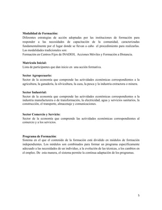 Modalidad de Formación:
Diferentes estrategias de acción adoptadas por las instituciones de formación para
responder a las necesidades de capacitación de la comunidad, caracterizadas
fundamentalmente por el lugar donde se llevan a cabo el procedimiento para realizarlas.
Las modalidades tradicionales son:
Formación en Centros Fijos de INADEH, Acciones Móviles y Formación a Distancia.

Matrícula Inicial:
Lista de participantes que dan inicio en una acción formativa.

Sector Agropecuario:
Sector de la economía que comprende las actividades económicas correspondientes a la
agricultura, la ganadería, la silvicultura, la caza, la pesca y la industria extractora o minera.

Sector Industrial:
Sector de la economía que comprende las actividades económicas correspondientes a la
industria manufacturera o de transformación, la electricidad, agua y servicios sanitarios, la
construcción, el transporte, almacenaje y comunicaciones.


Sector Comercio y Servicio:
Sector de la economía que comprende las actividades económicas correspondientes al
comercio y a los servicios.



Programa de Formación:
Sistema en el que el contenido de la formación está dividido en módulos de formación
independientes. Los módulos son combinados para formar un programa específicamente
adecuado a las necesidades de un individuo, a la evolución de las técnicas, a los cambios en
el empleo. De esta manera, el sistema permite la continua adaptación de los programas.




                                                                                               5 
 
 