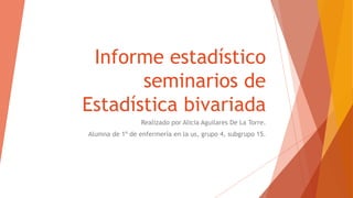 Informe estadístico
seminarios de
Estadística bivariada
Realizado por Alicia Aguilares De La Torre.
Alumna de 1º de enfermería en la us, grupo 4, subgrupo 15.
 