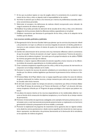 ATENCIÓN A LOS NIÑOSY NIÑAS VÍCTIMAS DE LA VIOLENCIA DE GÉNERO102
7. En los que se produce ingreso en casa de acogida, valorar la conveniencia de un posterior segui-
miento de los niños y niñas, no dejando toda la responsabilidad en las madres.
8. No limitar la atención que se ofrece a los menores por criterios de problemáticas asociadas, edad u
otras características personales.
9. Reformular el concepto y las definiciones de maltrato infantil, incorporando como indicador de
riesgo la existencia de violencia de género.
10. Establecer las pruebas periciales de valoración de las secuelas de los niños y niñas, como elementos
obligatorios de los procesos desde los diferentes ámbitos, especialmente en el judicial.
11. Establecer mecanismos que favorezcan la participación de los niños y niñas en la adopción de las
medidas que les afecten.
Los recursos sociales, policiales y judiciales
12. Reorganización de los Servicios Sociales: habría que plantear que los servicios de protección infantil
y de protección a la mujer se unificaran en servicios integrales de atención a la familia, pudiendo en-
marcarse en este contexto incluso el sistema de ayuda a las víctimas de delitos producidos en el
seno familiar.
13. Cambio de la denominación de los servicios: sería muy interesante reflexionar sobre la conveniencia
de que los actuales “Centros de atención a la mujer” pasaran a denominarse “Centros de atención a
las víctimas de la violencia de género”, de modo que en la propia formulación se de cabida a TODAS
las víctimas que genera este tipo de violencia.
14. Establecer y mejorar espacios diferenciados de atención específica a los/as menores en los diferen-
tes ámbitos de actuación, especialmente en el ámbito policial y judicial.
15. Crear contextos terapéuticos específicos para los niños y niñas en los procesos de intervención, en
conjunción con el trabajo realizado con la madre.
16. Fomentar la creación de recursos de atención ambulatoria, en concordancia con las mejoras intro-
ducidas por los últimos cambios legislativos que favorecen la permanencia de las víctimas en el do-
micilio.
17. El Instituto Balear de la Mujer debería crear un equipo específico para evaluar los casos de violencia
de género, destinando los medios, recursos y tiempo necesarios para cada caso, para poder evaluar
las secuelas sobre los/as menores.
18. Es del todo necesario ampliar los tiempos de atención y tratamiento que ofrece el Instituto Balear
de la Mujer. El tiempo de entrevista en el “Centro de Atención a la Mujer” y la duración del trata-
miento terapéutico ofrecido por el “Programa de apoyo psicológico a las mujeres que padecen vio-
lencia”.
19. Los plazos de estancia máxima en los recursos (especialmente en los residenciales), deberían mar-
carse en función de la consecución de objetivos terapéuticos y no en función de un tiempo máximo
de permanencia.
20. Fomentar el intercambio de experiencias catalogadas como ejemplos de buenas prácticas tanto a ni-
vel estatal, como a nivel internacional, promoviendo posteriormente su implantación en el territorio
garantizando la dotación presupuestaria de forma estable y continuada.
21. Promover la implantación de programas de tratamiento de los agresores, bien en régimen ambula-
torio, desde los centros penitenciarios o desde centros específicos de reinserción (a crear), que pu-
dieran representar una alternativa a las prisiones, favoreciendo así la disminución de la reincidencia
en los episodios de violencia de género.
 