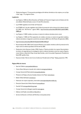 ATENCIÓN A LOS NIÑOSY NIÑAS VÍCTIMAS DE LA VIOLENCIA DE GÉNERO126
• ZubizarretaAnguera,I.“Consecuencias psicológicas del maltrato doméstico en las mujeres y en sus hijos
e hijas”,pags.1-12.programa Zutitu.
Legislación
• Ley Orgánica 1/2004,de 28 de Diciembre,de Medidas de Protección Integral contra laViolencia de Gé-
nero,Boletín Oficial del Estado,numero 313,del 29 de diciembre.
• Ley 27/2003 reguladora de la Orden de Protección
• Ley 27/2003,de 31 de julio,reguladora de la Orden de protección de las víctimas de la violencia domés-
tica. (BOE núm. 183,Viernes 1 agosto 2003). http://www.boe.es/boe/dias/2003-08-01/pdfs/A29881-
29883.pdf
• Ley Orgánica 11/2003 medidas concretas en materia de violencia doméstica (entre otras)
• Ley Orgánica 11/2003,de 29 de septiembre,de medidas concretas en materia de seguridad ciudadana,
violencia doméstica e integración social de los extranjeros (BOE núm.234,Martes 30 septiembre 2003).
• http://www.boe.es/boe/dias/2003-09-30/pdfs/A35398-35404.pdf
• Recomendación REC 2002-5 del Comité de Ministros a los estados miembros sobre la protección de la
mujer contra la violencia;aprobada el 20 de abril de 2002
• Declaración de las Naciones Unidas (1994) Citada en “Dando prioridad a las mujeres. Recomendacio-
nes éticas y de seguridad para la investigación sobre la violencia doméstica contra las mujeres.Departa-
mento Género y Salud de la Mujer.Grupo Salud Familiar y de la Comunidad.Organización Mundial de la
Salud,2001.ginebra,Suiza.
• Naciones Unidas“Informe de la Curta Conferencia Mundial sobre la Mujer” Beijing,septiembre 1995.
PáginasWeb de interés
• Save the Children www.savethechildren.es
• Centro Reina Sofía para el estudio de la violencia www.gva.es/violencia
• Consejo General del Poder Judicial www.poderjudicial.es
• Ministerio deTrabajo yAsuntos Sociales,Instituto de la Mujer www.mtas.es
• Boletín Oficial del Estado www.boe.es
• Federación de mujeres separadas y divorciadas www.separadasydivorciadas.org
• Dirección General de la Policía Nacional www.policia.es
• Guardia Civil www.guardiacivil.org-mujer
• Consejo General de laAbogacía española www.cgae.es
• Defensor del Pueblo www.defensordelpueblo.es
• Servicio deAtención a laVíctima del PaísVasco www.justizia.net/sav
 