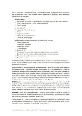 ATENCIÓN A LOS NIÑOSY NIÑAS VÍCTIMAS DE LA VIOLENCIA DE GÉNERO38
Aunque la estructura y competencias en cada Comunidad Autónoma es muy diferente, los recursos disponi-
bles para las mujeres y niños y niñas víctimas de violencia de género en los tres ámbitos objeto de estudio se
pueden resumir en lo siguiente:
Ámbito Policial
• SAF (servicio de atención a la familia) y GRUME (grupo de menores) de la Policía Nacional.
• EMUME (equipo de mujer y menor) de la Guardia Civil.
• Policía Municipal
Ámbito Judicial
• Juzgados de violencia de género
• Fiscalía
• Equipos psicosociales
• Oficinas de asistencia a la víctima
• Centros de asistencia legal
Ámbito social (sólo dentro del sistema de protección de la mujer)
• Centros residenciales
– Centros de emergencia
– Centros de acogida
– Pisos tutelados
• Centros de día
• Programas de asistencia legal, social y psicológica (públicos o concertados)
• Centros de servicios sociales de base o especializados (atención a la mujer)
• Puntos municipales de información y asesoramiento
• Puntos de encuentro
Save the Children ha identificado algunos modelos de buena práctica que se incluyen en el apartado 4.4.
de este informe. La información más detallada sobre el resto de los recursos y programas se incluye en
los informes autonómicos.
En este análisis de los recursos existentes,es fundamental recoger la opinión de las usuarias para las que fueron
definidos. Las opiniones y experiencias recopiladas en esta investigación son tan diferentes entre sí, incluso tan
opuestas,que Save the Children considera que ponen de manifiesto sobre todo la disparidad en la aplicación de
la ley,los protocolos de actuación y los planes de acción en las distintas ComunidadesAutónomas y a su vez,den-
tro de cada una de ellas.Mientras el sistema de protección para las mujeres y niños y niñas víctimas de violencia
de género no esté adecuadamente dotado y dependa de la sensibilidad del profesional que entra en contacto con
la víctima,encontraremos historias de víctimas tan dispares como las siguientes:
MUJER A: “En el centro de protección me han ayudado para encontrar una guardería, en la tramitación del
cheque escolar,beca comedor.Me han orientado en pautas adecuadas de alimentación.La ayuda que me han faci-
litado ha sido buena.Mis hijas están mejor desde que me separé...Durante los cuatro meses que estoy en el cen-
tro de protección aún no se han establecido las medidas civiles y las medidas cautelares que permitan al padre de
mis hijas verlas.No se ha producido ningún tipo de contacto” (ComunidadValenciana)
MUJER B: Decidió separarse hace 6 años. Fue a poner una denuncia, habló con el juez de su población
(extrarradio urbano) y le dijo que no era para tanto,que en los matrimonios pasaban estas cosas,que se
fuera unos días con su madre.“Ésta fue mi primera torta.”
Tiempo después fue a la Guardia Civil.Aceptaron la denuncia pero le dijeron que lo pensara bien, que no
era bueno para su hijo que denunciara al padre, que su hijo podría salir delincuente. Ella llevaba un infor-
me médico (intento de violación, la intentó matar con un coche…).
 