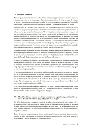 SAVE THE CHILDREN 57
Los puntos de encuentro
Mención aparte merece la valoración de los Puntos de Encuentro porque muchos servicios se refieren
a ellos como un recurso de atención para el cumplimiento de régimen de visitas en casos de violencia
de género y órdenes de protección para la madre. Sin embargo, los y las profesionales de Punto de En-
cuentro no se consideran como recurso propio de atención a situaciones de violencia de género.
Definimos Punto de Encuentro como “un recurso para aquellas familias que en su proceso de ruptura
necesitan un apoyo técnico y neutral, que facilite las relaciones entre los menores y otros miembros fa-
miliares con los que no conviven habitualmente”. El servicio ofrece una intervención temporal, para faci-
litar la vinculación entre padre e hijos e hijas u otros miembros de la familia, a través del adecuado cum-
plimiento del régimen de visitas. La intervención está limitada a un periodo de seis meses, prorrogable
por valoración técnica. Está apoyado con técnicas de mediación familiar encaminadas al logro de la res-
ponsabilidad parental compartida y por tanto a la autonomía y a la normalización de las relaciones fami-
liares. En los casos de violencia no es posible la mediación (Si hay violencia, hay miedo, y si hay miedo no
hay posibilidad de mediación). Por otra parte, pese a la vocación de temporalidad de los Puntos de En-
cuentro, en ellos se encuentran situaciones de violencia que no son temporales.
La mayoría de los y las profesionales del Punto de Encuentro entienden que en caso de violencia real hacia la ma-
dre y/o hijos e hijas,se deberían suspender las visitas en su totalidad.Se hace necesario un diagnóstico adecuado
de estas situaciones,porque en casos de violencia real no son indicadas las técnicas de mediación familiar,con lo
que es difícil cumplir el objetivo para el que se crearon los Puntos de Encuentro.
La mayoría de los Puntos de Encuentro no tienen mucha relación directa con los juzgados, aunque son
una herramienta auxiliar para hacer cumplir una sentencia, sin ser un recurso de tipo penal. El Juzgado
no interviene por informaciones que ellos faciliten a los juzgados salvo que alguna de las partes inter-
ponga algún tipo de reclamación a la sentencia: si nadie se siente perjudicado en su derecho, el Juzgado
no interviene ni siquiera de oficio.
En el ámbito judicial y policial, se consideran los Puntos de Encuentro como recursos muy positivos
para el establecimiento de régimen de visitas al permitir visitas supervisadas por un profesional que
emitirá un informe dirigido al Juez en donde se valorará la posibilidad de continuar o no con las visitas.
Esto contrasta con la propia experiencia de los Puntos de Encuentro que refieren encontrar casos en
los que ellos mismos plantean suspensión de visitas porque no se respetan las normas del Centro, los lí-
mites, etc. y el juzgado no aplica esta medida.
En los Puntos de Encuentro se hace difícil la escucha a los niños y niñas, porque su objetivo es el cumpli-
miento del régimen de visitas impuesto por el Juez. Desde este punto de vista, consideran que los dere-
chos de los niños y niñas ya vienen protegidos por el juzgado.
4.4. Identificación de buenas prácticas: actuaciones específicas para los niños y
niñas dentro del sistema de protección de la mujer
Uno de los objetivos de esta investigación era,además de realizar recomendaciones de buena práctica en la in-
tervención con niños y niñas hijos e hijas de mujeres víctimas de violencia de género,identificar los programas,
iniciativas o actuaciones que puedan suponer un modelo de buena práctica en dicha intervención. De este
modo, posibilitar referentes a las instituciones competentes sobre iniciativas que ya se están desarrollando y
han probado su eficacia.
Dentro de los recursos y acciones del sistema estudiados, a la hora de seleccionar las experiencias y
modelos de buena práctica incorporados tanto en los informes autonómicos como en el presente in-
forme, Save the Children ha seguido los siguientes criterios:
 