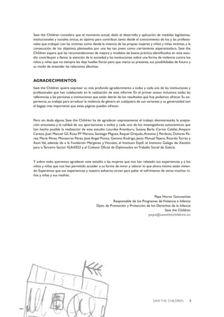 5SAVE THE CHILDREN
Save the Children considera que el momento actual, dado el desarrollo y aplicación de medidas legislativas,
institucionales y sociales únicas, es óptimo para contribuir, tanto desde el conocimiento de los y las profesio-
nales que trabajan con las víctimas como desde la vivencia de las propias mujeres y niños y niñas víctimas, a la
consecución de los objetivos planteados por una ley tan joven como ciertamente esperanzadora. Save the
Children espera que las recomendaciones de mejora y modelos de buena práctica identificados en este estu-
dio contribuyan a llamar la atención de la sociedad y las instituciones sobre una forma de violencia contra los
niños y niñas que no siempre les deja huellas físicas pero que marca su presente, sus posibilidades de futuro y
su modo de entender las relaciones afectivas.
AGRADECIMIENTOS
Save the Children quiere expresar su más profundo agradecimiento a todas y cada una de las instituciones y
profesionales que han colaborado en la realización de este informe. En el primer anexo incluimos todas las
referencias a las personas e instituciones que están detrás de los resultados que hoy podemos ofrecer. Su ex-
periencia, su trabajo para erradicar la violencia de género en cualquiera de sus variantes y su generosidad son
el bagaje más importante que estas páginas pueden ofrecer.
Pero sin duda alguna, Save the Children ha de agradecer expresamente el trabajo desinteresado, la acepta-
ción entusiasta y la calidad de sus aportaciones a todos y cada uno de los investigadores autonómicos que
han hecho posible la realización de este estudio: Lourdes Aramburu, Susana Barla, Carme Calafat, Amparo
Cerezo, Juan Manuel Gil, Rosa Mª Maroto, Santiago Miguez, Raquel Orejudo,Antonio J. Perdices, Dolores Pe-
rea, María Pérez, Monserrat Pérez, Jose Angel Ponce, Gemma Rodrigo, Jesús Manuel Tejero, Ricardo Torres y
Asun Val, además de a la Fundación Márgenes y Vínculos, el Instituto Espill, el Instituto Galego de Xestión
para o Terceiro Sector IGAXES3 y el Colexio Oficial de Diplomados en Traballo Social de Galicia.
Y sobre todo, queremos agradecer este estudio a las mujeres que nos han relatado sus experiencias y a los
niños y niñas que nos han permitido acceder a su forma de mirar y valorar lo que ahora mismo están vivien-
do. Esperamos que sus experiencias y nuestro esfuerzo sirvan para paliar el sufrimiento de otros muchos ni-
ños y niñas y sus madres.
Pepa Horno Goicoechea
Responsable de los Programas de Violencia e Infancia
Dpto. de Promoción y Protección de los Derechos de la Infancia
Save the Children
pepa@savethechildren.es
 