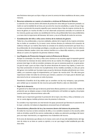 SAVE THE CHILDREN 87
este fenómeno tiene para sus hijos e hijas, así como la carencia de datos estadísticos de estos y estas
menores.
• Recursos existentes en cuanto a la atención a víctimas deViolencia de Género.
La atención a los menores dentro del sistema de protección viene dada por la atención prestada a su
madre en casi la totalidad de servicios, aún así, entre los recursos estudiados, y a pesar de que ningu-
no tiene un protocolo de actuación específico para menores hijos e hijas de mujeres víctimas de vio-
lencia de género, en muchos de ellos sí se han observado actuaciones centradas en la atención de
los menores, puesto que existe una sensibilización de los y las profesionales hacia esta problemática
y se tiene clara la importancia del bienestar del menor y esa es la filosofía de todos los servicios.
• Consideración del niño o niña como víctima de la violencia de género.
Todos los y las profesionales y recursos analizados, además de la mayoría de las mujeres entrevista-
das no dudan en considerar al y la menor como víctimas directas y/o indirectas de la situación de
violencia vivida por sus madres. Este hecho se constata en la extensa enumeración que hacen los y
las profesionales de sintomatología psicológica y secuelas que sobre el y la menor tiene la violencia
doméstica.Además resaltan cómo esta vivencia interfiere en su desarrollo evolutivo, y cómo puede
afectar, en cuanto a la repetición de patrones violentos vividos.
• Ley Orgánica de Protección Integral contra laViolencia de Género.
Aunque no contempla a los niños y niñas como víctimas en sus acciones, según la impresión general
ha favorecido los intereses de éstos además de los de sus madres. Sin embargo, la rapidez en que el
proceso tiene lugar no sólo se considera ventajosa, sino que en ocasiones puede ser un grave perjui-
cio para la mujer y para sus hijos e hijas. Se toman decisiones de manera muy rápida, y a veces con-
fusa. Está aumentando el número de incumplimientos de las medidas acordadas, no sólo por parte
del agresor sino también por la propia mujer, ya que las decisiones dictadas judicialmente son irrevo-
cables, y en ocasiones surge el arrepentimiento y el “querer dar marcha atrás”. Por ello tiene gran
importancia la labor de todos los servicios que orientan y asesoran a la mujer, pues la decisión que
ésta tome ha de ser consecuente en todo el proceso.
Atendiendo al beneficio de la ley, señalar que se considera una ley muy ventajosa, y que promete,
pero señalan que se necesitan de más recursos para poder llevarla a cabo con efectividad.
• Papel de la denuncia.
En general se ha observado que la denuncia penal tiene efectos positivos en cuanto a las medidas de
protección que se adoptan, aunque a través del procedimiento civil también se regulan, y las propias
usuarias tienen gran desconocimiento sobre ello.
Señalar que es importante garantizar la protección de la mujer y los niños y niñas, su bienestar y te-
ner en cuenta algunas medidas prácticas antes de presentar la denuncia.
Se considera muy importante una intervención de apoyo psicosocial que favorezca la autonomía de
la mujer y aborde, si la hubiere, la dependencia emocional hacia el maltratador.
• Conocimiento y Atención de los y las menores dentro del sistema de protección.
En todos los recursos se tiene constancia de ellos y si se considera necesario se les escucha, sobre
todo en el ámbito social. En los centros residenciales se realiza una valoración psicológica del menor
para una mejor intervención y un seguimiento tras el abandono del recurso.
En la toma de decisiones que afectan al y la menor, como sería el caso del establecimiento del régi-
men de visitas no se tiene en cuenta su opinión, a no ser que tenga la edad establecida para ello,
doce años.
 