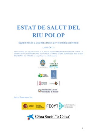   1
 
 
 
ESTAT DE SALUT DEL
RIU POLOP
Seguiment de la qualitat a través de voluntariat ambiental
(Juliol 2013)
Informe  redactat  per  la  Fundació  Limne  en  el  marc  del  projecte  PARTICIPACIÓ  CIUTADANA  EN  L’ESTUDI  I  LA 
CONSERVACIÓ DE L’ECOSISTEMA FLUVIAL DEL RIU POLOP AL PARATGE NATURAL MUNICIPAL DEL RACÓ DE SANT 
BONAVENTURA ‐ ELS CANALONS, en què participen les entitats següents: 
 
 
 
Amb el finançament de:
 
 
 
 
 
 
