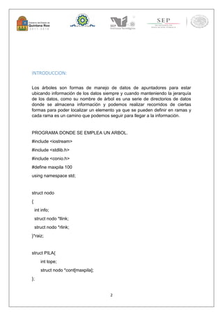 2 
INTRODUCCION: 
Los árboles son formas de manejo de datos de apuntadores para estar 
ubicando información de los datos siempre y cuando manteniendo la jerarquía 
de los datos, como su nombre de árbol es una serie de directorios de datos 
donde se almacena información y podemos realizar recorridos de ciertas 
formas para poder localizar un elemento ya que se pueden definir en ramas y 
cada rama es un camino que podemos seguir para llegar a la información. 
PROGRAMA DONDE SE EMPLEA UN ARBOL. 
#include <iostream> 
#include <stdlib.h> 
#include <conio.h> 
#define maxpila 100 
using namespace std; 
struct nodo 
{ 
int info; 
struct nodo *llink; 
struct nodo *rlink; 
}*raiz; 
struct PILA{ 
int tope; 
struct nodo *cont[maxpila]; 
}; 
 