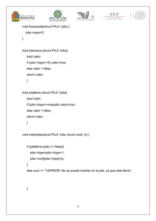 3 
void limpiarpila(struct PILA *pila) { 
pila->tope=0; 
} 
bool pilavacia (struct PILA *pila){ 
bool valor; 
if (pila->tope==0) valor=true; 
else valor = false; 
return valor; 
} 
bool pilallena (struct PILA *pila){ 
bool valor; 
if (pila->tope==maxpila) valor=true; 
else valor = false; 
return valor; 
} 
void meterpila(struct PILA *pila, struct nodo *p) { 
if (pilallena (pila) == false){ 
pila->tope=pila->tope+1; 
pila->cont[pila->tope]=p; 
} 
else cout << "nERROR: No se puede insertar en la pila, ya que esta llena"; 
} 
 