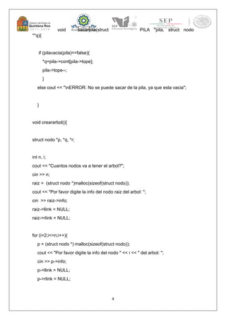 4 
void sacarpila(struct PILA *pila, struct nodo 
**q){ 
if (pilavacia(pila)==false){ 
*q=pila->cont[pila->tope]; 
pila->tope--; 
} 
else cout << "nERROR: No se puede sacar de la pila, ya que esta vacia"; 
} 
void creararbol(){ 
struct nodo *p, *q, *r; 
int n, i; 
cout << "Cuantos nodos va a tener el arbol?"; 
cin >> n; 
raiz = (struct nodo *)malloc(sizeof(struct nodo)); 
cout << "Por favor digite la info del nodo raiz del arbol: "; 
cin >> raiz->info; 
raiz->llink = NULL; 
raiz->rlink = NULL; 
for (i=2;i<=n;i++){ 
p = (struct nodo *) malloc(sizeof(struct nodo)); 
cout << "Por favor digite la info del nodo " << i << " del arbol: "; 
cin >> p->info; 
p->llink = NULL; 
p->rlink = NULL; 
 