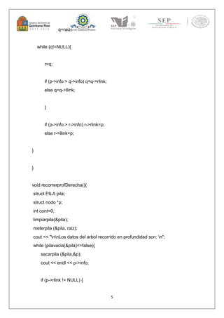 5 
q=raiz; 
while (q!=NULL){ 
r=q; 
if (p->info > q->info) q=q->rlink; 
else q=q->llink; 
} 
if (p->info > r->info) r->rlink=p; 
else r->llink=p; 
} 
} 
void recorrerprofDerecha(){ 
struct PILA pila; 
struct nodo *p; 
int cont=0; 
limpiarpila(&pila); 
meterpila (&pila, raiz); 
cout << "nnLos datos del arbol recorrido en profundidad son: n"; 
while (pilavacia(&pila)==false){ 
sacarpila (&pila,&p); 
cout << endl << p->info; 
if (p->rlink != NULL) { 
 
