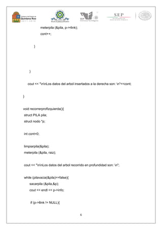 6 
meterpila (&pila, p->rlink); 
cont++; 
} 
} 
cout << "nnLos datos del arbol insertados a la derecha son: n"<<cont; 
} 
void recorrerprofIzquierda(){ 
struct PILA pila; 
struct nodo *p; 
int cont=0; 
limpiarpila(&pila); 
meterpila (&pila, raiz); 
cout << "nnLos datos del arbol recorrido en profundidad son: n"; 
while (pilavacia(&pila)==false){ 
sacarpila (&pila,&p); 
cout << endl << p->info; 
if (p->llink != NULL){ 
 