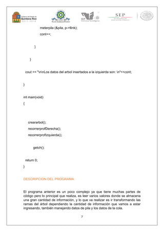 7 
meterpila (&pila, p->llink); 
cont++; 
} 
} 
cout << "nnLos datos del arbol insertados a la izquierda son: n"<<cont; 
} 
int main(void) 
{ 
creararbol(); 
recorrerprofDerecha(); 
recorrerprofIzquierda(); 
getch(); 
return 0; 
} 
DESCRIPCION DEL PROGRAMA: 
El programa anterior es un poco complejo ya que tiene muchas partes de 
código pero lo principal que realiza, es leer varios valores donde se almacena 
una gran cantidad de información, y lo que va realizar es ir transformando las 
ramas del árbol dependiendo la cantidad de información que vamos a estar 
ingresando, también manejando datos de pila y los datos de la cola. 
 