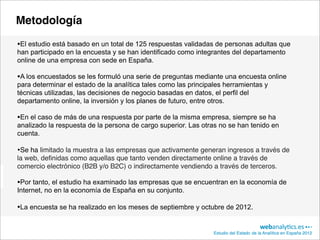 Metodología

•El estudio está basado en un total de 125 respuestas validadas de personas adultas que
han participado en la encuesta y se han identificado como integrantes del departamento
online de una empresa con sede en España.

•A los encuestados se les formuló una serie de preguntas mediante una encuesta online
para determinar el estado de la analítica tales como las principales herramientas y
técnicas utilizadas, las decisiones de negocio basadas en datos, el perfil del
departamento online, la inversión y los planes de futuro, entre otros.

•En el caso de más de una respuesta por parte de la misma empresa, siempre se ha
analizado la respuesta de la persona de cargo superior. Las otras no se han tenido en
cuenta.

•Se ha limitado la muestra a las empresas que activamente generan ingresos a través de
la web, deﬁnidas como aquellas que tanto venden directamente online a través de
comercio electrónico (B2B y/o B2C) o indirectamente vendiendo a través de terceros.

•Por tanto, el estudio ha examinado las empresas que se encuentran en la economía de
Internet, no en la economía de España en su conjunto.

•La encuesta se ha realizado en los meses de septiembre y octubre de 2012.

                                                                 Estudio del Estado de la Analítica en España 2012
 