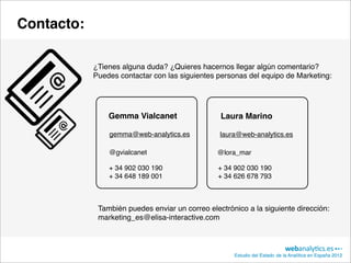 Contacto:

            ¿Tienes alguna duda? ¿Quieres hacernos llegar algún comentario?
            Puedes contactar con las siguientes personas del equipo de Marketing:




                Gemma Vialcanet                  Laura Marino

                gemma@web-analytics.es           laura@web-analytics.es

                @gvialcanet                     @lora_mar

                + 34 902 030 190                + 34 902 030 190
                + 34 648 189 001                + 34 626 678 793



             También puedes enviar un correo electrónico a la siguiente dirección:
             marketing_es@elisa-interactive.com



                                                     Estudio del Estado de la Analítica en España 2012
 