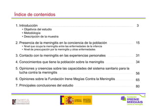 2
Índice de contenidos
1. Introducción ……………………………………………………………………………………………………….....……………………………………...............…………
• Objetivos del estudio
• Metodología
• Descripción de la muestra
2. Presencia de la meningitis en la conciencia de la población ……………….................................…
• Nivel que ocupa la meningitis entre las enfermedades de la infancia
• Nivel de preocupación por la meningitis y otras enfermedades
3. Contacto con la meningitis en las experiencias personales ……………………................……..……
4. Conocimientos que tiene la población sobre la meningitis ………...............................................……
5. Opiniones y creencias sobre las capacidades del sistema sanitario para la
lucha contra la meningitis …………………………………………………………………………………………..............................…………………
6. Opiniones sobre la Fundación Irene Megías Contra la Meningitis ……................……………
7. Principales conclusiones del estudio ………………………………………………………………………….………............…….……
3
15
31
34
56
65
80
 
