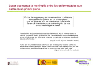 24
Lugar que ocupa la meningitis entre las enfermedades que
están en un primer plano.
“No estamos muy concienciados de esa enfermedad. No es como el SIDA, el
cáncer, que eso sí está a la orden del día. De la meningitis, aunque sea igual de
grave, o más grave, tan fulminante o menos, yo creo que no tenemos conciencia
de esa enfermedad.”
(Grupo de discusión de jóvenes de entre 20 y 30 años )
“Creo que es una especie de catarro, es que no estoy muy seguro. Como una
especie de catarro, pero más grave, o sea como que toses y esas cosas. Es que
no la conozco, se qué existe y sé que es un poco grave, pero nada más.”
(Segovia, hombre soltero, 22 años, estudiante)
En los focus groups y en las entrevistas cualitativas
también se ha puesto en un primer plano
que los jóvenes son los que menos conciencia
tienen de la existencia de la meningitis, de sus
síntomas e implicaciones.
 
