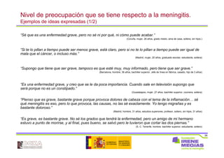 29
Nivel de preocupación que se tiene respecto a la meningitis.
Ejemplos de ideas expresadas (1/2)
“Sé que es una enfermedad grave, pero no sé ni por qué, ni cómo puede acabar.”
(Coruña, mujer, 28 años, grado medio, ama de casa, soltera, sin hijos.)
“Si te lo pillan a tiempo puede ser menos grave, está claro, pero si no te lo pillan a tiempo puede ser igual de
mala que el cáncer, o incluso más.”
(Madrid, mujer, 20 años, graduado escolar, estudiante, soltera)
“Supongo que tiene que ser grave, tampoco es que esté muy, muy informado, pero tiene que ser grave.”
(Barcelona, hombre, 36 años, bachiller superior, Jefe de línea en fábrica, casado, hijo de 3 años)
“Es una enfermedad grave, y creo que se le da poca importancia. Cuando sale en televisión supongo que
será porque no es un constipado.”
(Guadalajara, mujer, 27 años, bachiller superior, cocinera, soltera)
“Pienso que es grave, bastante grave porque provoca dolores de cabeza con el tema de la inflamación… sé
qué meningitis es eso, pero lo que provoca, las causas, no las sé exactamente. Yo tengo migrañas y es
bastante doloroso.”
(Madrid, hombre, 31 años, estudios superiores, profesor, soltero, sin hijos, 31 años)
“Es grave, es bastante grave. No sé los grados que tendrá la enfermedad, pero un amigo de mi hermano
estuvo a punto de morirse, y al final, pues bueno, se salvó pero le tuvieron que cortar las dos piernas.”
(S. C. Tenerife, hombre, bachiller superior, estudiante, soltero)
 